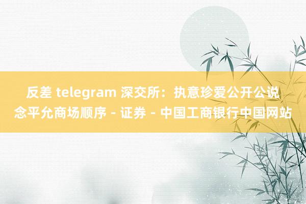 反差 telegram 深交所：执意珍爱公开公说念平允商场顺序－证券－中国工商银行中国网站