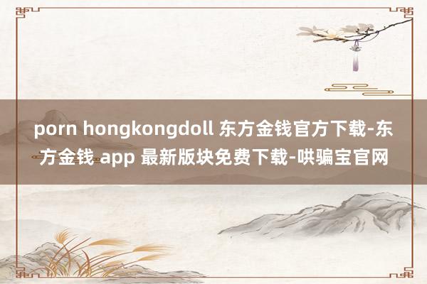 porn hongkongdoll 东方金钱官方下载-东方金钱 app 最新版块免费下载-哄骗宝官网