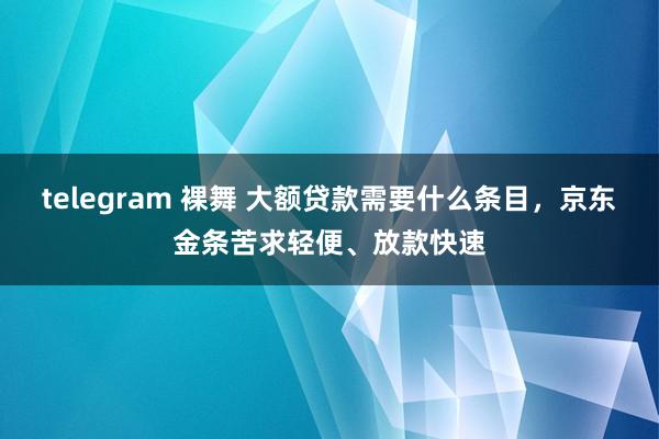 telegram 裸舞 大额贷款需要什么条目，京东金条苦求轻便、放款快速