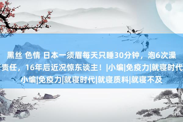 黑丝 色情 日本一须眉每天只睡30分钟，泡6次澡真贵，凌晨3点运行责任，16年后近况惊东谈主！|小编|免疫力|就寝时代|就寝质料|就寝不及