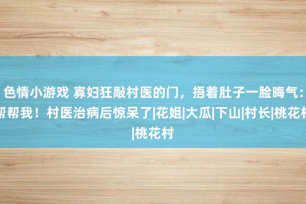 色情小游戏 寡妇狂敲村医的门，捂着肚子一脸晦气：帮帮我！村医治病后惊呆了|花姐|大瓜|下山|村长|桃花村