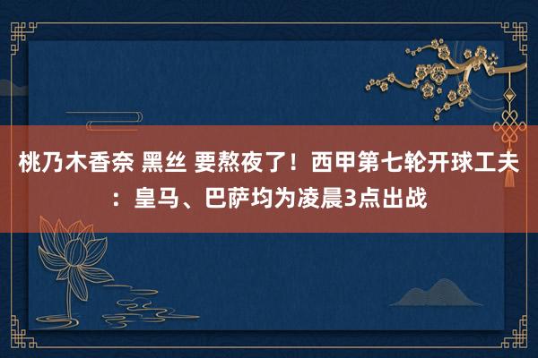 桃乃木香奈 黑丝 要熬夜了！西甲第七轮开球工夫：皇马、巴萨均为凌晨3点出战