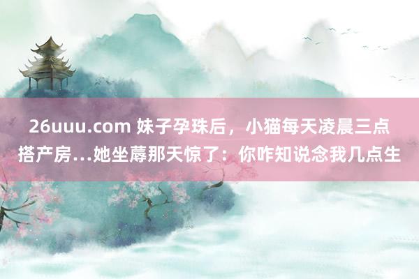 26uuu.com 妹子孕珠后，小猫每天凌晨三点搭产房…她坐蓐那天惊了：你咋知说念我几点生