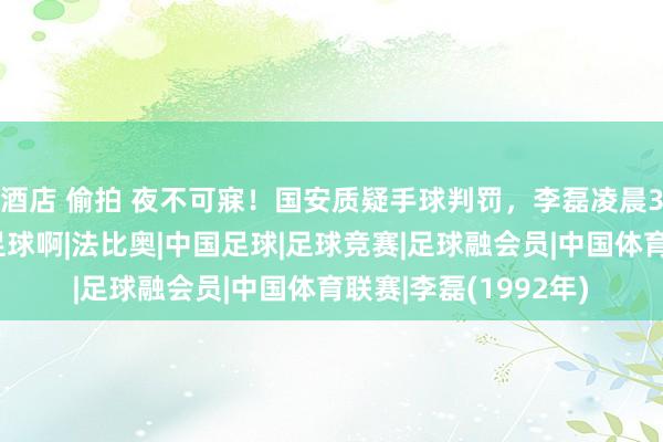 酒店 偷拍 夜不可寐！国安质疑手球判罚，李磊凌晨3点多回答：这便是足球啊|法比奥|中国足球|足球竞赛|足球融会员|中国体育联赛|李磊(1992年)