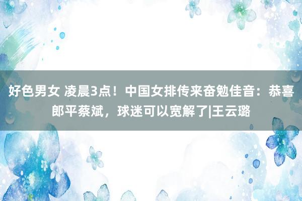 好色男女 凌晨3点！中国女排传来奋勉佳音：恭喜郎平蔡斌，球迷可以宽解了|王云璐