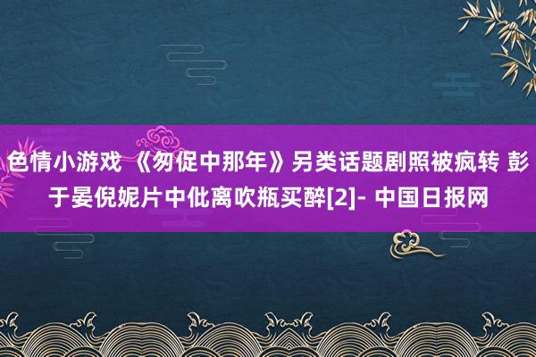 色情小游戏 《匆促中那年》另类话题剧照被疯转 彭于晏倪妮片中仳离吹瓶买醉[2]- 中国日报网