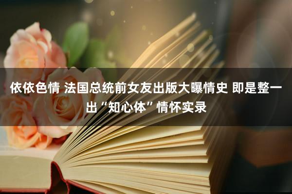 依依色情 法国总统前女友出版大曝情史 即是整一出“知心体”情怀实录