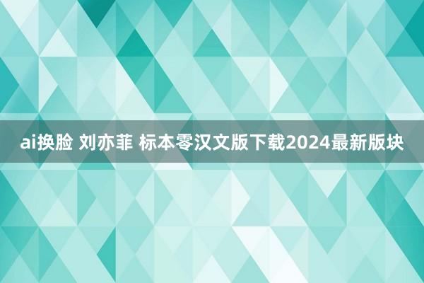 ai换脸 刘亦菲 标本零汉文版下载2024最新版块