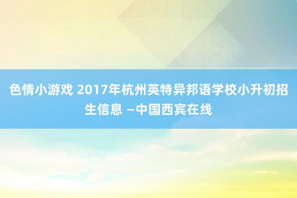 色情小游戏 2017年杭州英特异邦语学校小升初招生信息 —中国西宾在线