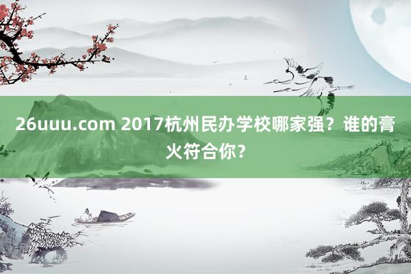 26uuu.com 2017杭州民办学校哪家强？谁的膏火符合你？