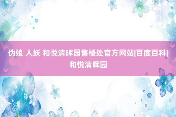 伪娘 人妖 和悦清晖园售楼处官方网站|百度百科|和悦清晖园