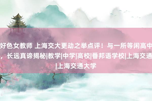 好色女教师 上海交大更动之举点评！与一所等闲高中阿谀，长远真谛揭秘|教学|中学|高校|番邦语学校|上海交通大学