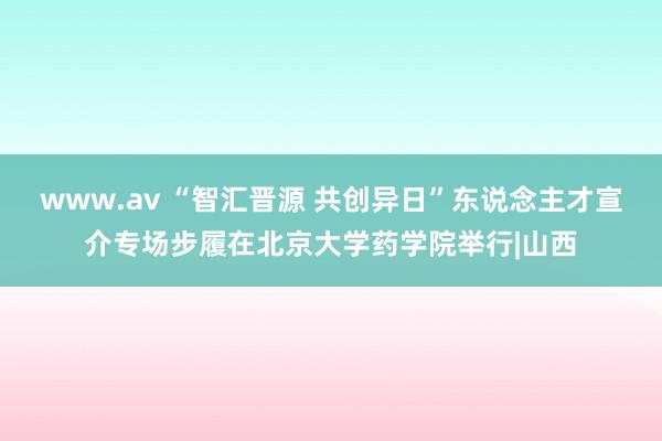 www.av “智汇晋源 共创异日”东说念主才宣介专场步履在北京大学药学院举行|山西