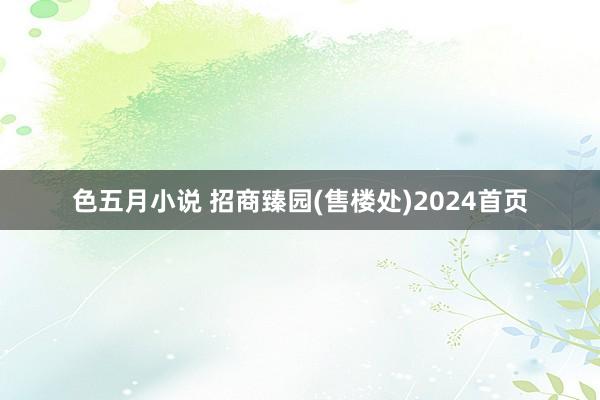 色五月小说 招商臻园(售楼处)2024首页