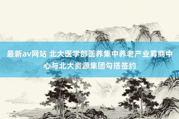 最新av网站 北大医学部医养集中养老产业筹商中心与北大资源集团勾搭签约