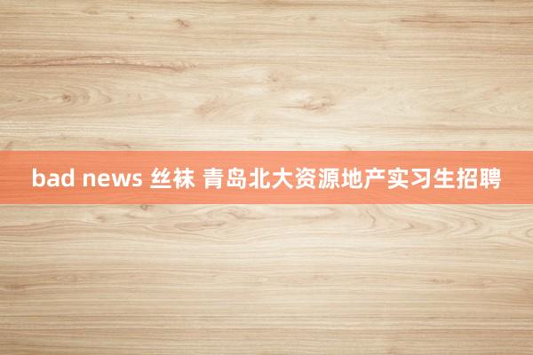 bad news 丝袜 青岛北大资源地产实习生招聘